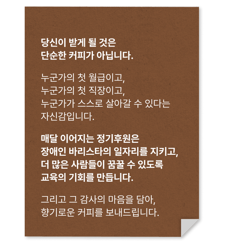 당신이 받게 될 것은 단순한 커피가 아닙니다. 누군가의 첫 월급이고, 누군가의 첫 직장이고, 누군가가 스스로 살아갈 수 있다는 자신감입니다. 매달 이어지는 정기후원은 장애인 바리스타의 일자리를 지키고,더 많은 사람들이 꿈꿀 수 있도록 교육의 기회를 만듭니다. 그리고 그 감사의 마음을 담아, 향기로운 커피를 보내드립니다.