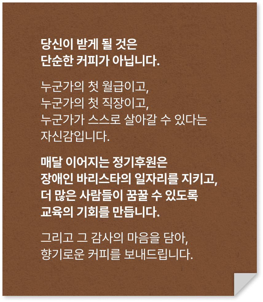 당신이 받게 될 것은 단순한 커피가 아닙니다. 누군가의 첫 월급이고, 누군가의 첫 직장이고, 누군가가 스스로 살아갈 수 있다는 자신감입니다. 매달 이어지는 정기후원은 장애인 바리스타의 일자리를 지키고,더 많은 사람들이 꿈꿀 수 있도록 교육의 기회를 만듭니다. 그리고 그 감사의 마음을 담아, 향기로운 커피를 보내드립니다.